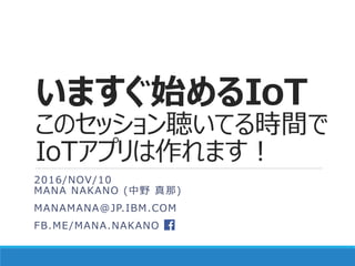 いますぐ始めるIoT
このセッション聴いてる時間で
IoTアプリは作れます！
2016/NOV/10
MANA NAKANO (中野 真那)
MANAMANA@JP.IBM.COM
FB.ME/MANA.NAKANO
 