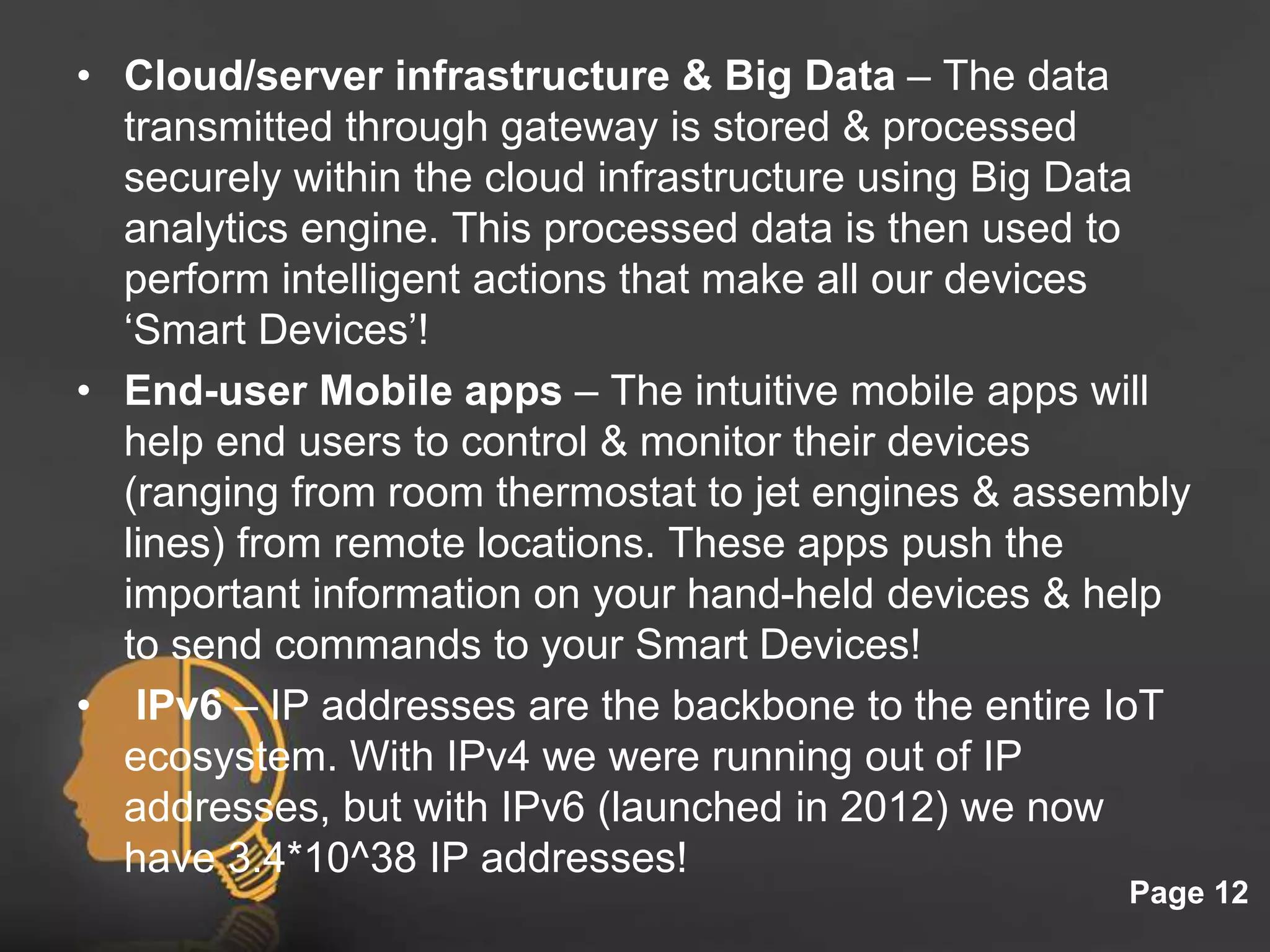Click here to download this powerpoint template : Light Bulb Head Free Powerpoint Template
For more : Free Powerpoint Templates
Page 12
• Cloud/server infrastructure & Big Data – The data
transmitted through gateway is stored & processed
securely within the cloud infrastructure using Big Data
analytics engine. This processed data is then used to
perform intelligent actions that make all our devices
‘Smart Devices’!
• End-user Mobile apps – The intuitive mobile apps will
help end users to control & monitor their devices
(ranging from room thermostat to jet engines & assembly
lines) from remote locations. These apps push the
important information on your hand-held devices & help
to send commands to your Smart Devices!
• IPv6 – IP addresses are the backbone to the entire IoT
ecosystem. With IPv4 we were running out of IP
addresses, but with IPv6 (launched in 2012) we now
have 3.4*10^38 IP addresses!
 