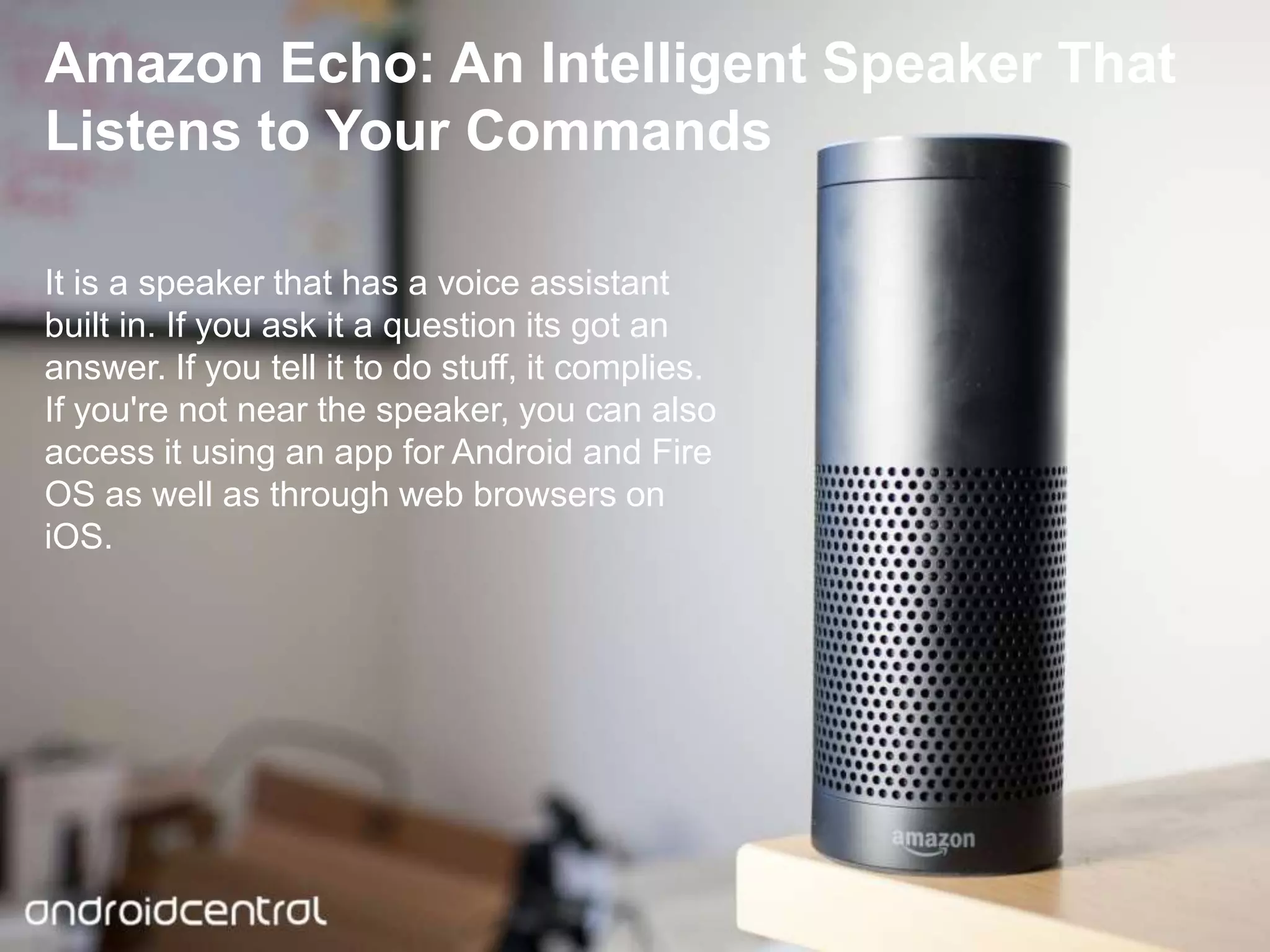 Click here to download this powerpoint template : Light Bulb Head Free Powerpoint Template
For more : Free Powerpoint Templates
Page 19
Amazon Echo: An Intelligent Speaker That
Listens to Your Commands
It is a speaker that has a voice assistant
built in. If you ask it a question its got an
answer. If you tell it to do stuff, it complies.
If you're not near the speaker, you can also
access it using an app for Android and Fire
OS as well as through web browsers on
iOS.
 