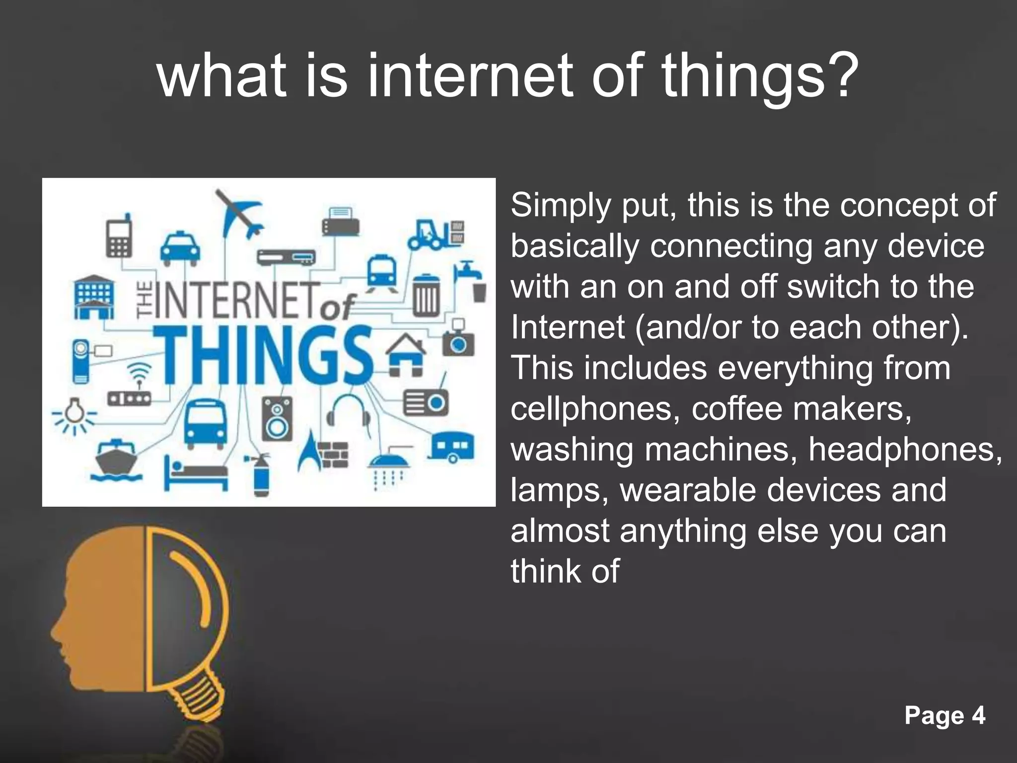 Click here to download this powerpoint template : Light Bulb Head Free Powerpoint Template
For more : Free Powerpoint Templates
Page 4
what is internet of things?
Simply put, this is the concept of
basically connecting any device
with an on and off switch to the
Internet (and/or to each other).
This includes everything from
cellphones, coffee makers,
washing machines, headphones,
lamps, wearable devices and
almost anything else you can
think of
 