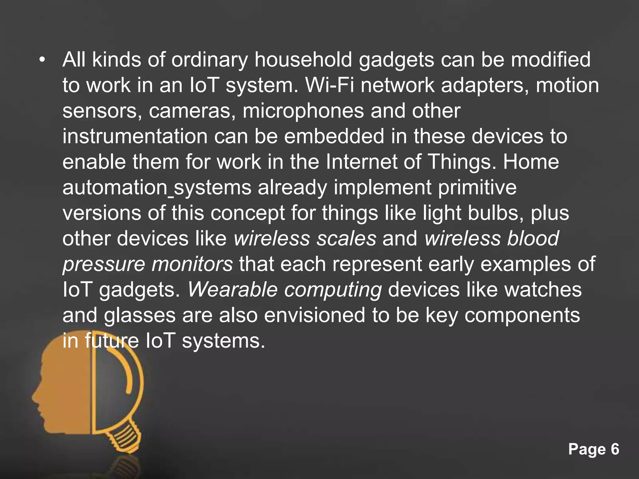 Click here to download this powerpoint template : Light Bulb Head Free Powerpoint Template
For more : Free Powerpoint Templates
Page 6
• All kinds of ordinary household gadgets can be modified
to work in an IoT system. Wi-Fi network adapters, motion
sensors, cameras, microphones and other
instrumentation can be embedded in these devices to
enable them for work in the Internet of Things. Home
automation systems already implement primitive
versions of this concept for things like light bulbs, plus
other devices like wireless scales and wireless blood
pressure monitors that each represent early examples of
IoT gadgets. Wearable computing devices like watches
and glasses are also envisioned to be key components
in future IoT systems.
 
