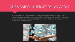 QUE SIGNIFICA INTERNET DE LAS COSAS
 El IoT, conocido así mundialmente por sus siglas en inglés ‘Internet of Things’, sue...