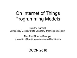 On Internet of Things
Programming Models
Dmitry Namiot
Lomonosov Moscow State University dnamiot@gmail.com
Manfred Sneps-Sneppe
University of Latvia manfreds.sneps@gmail.com
DCCN 2016
 