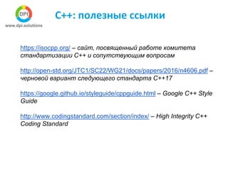 С++: полезные ссылки
https://isocpp.org/ – сайт, посвященный работе комитета
стандартизации С++ и сопутствующим вопросам
http://open-std.org/JTC1/SC22/WG21/docs/papers/2016/n4606.pdf –
черновой вариант следующего стандарта С++17
https://google.github.io/styleguide/cppguide.html – Google C++ Style
Guide
http://www.codingstandard.com/section/index/ – High Integrity C++
Coding Standard
 