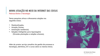 MINHA ATUAÇÃO NO MEIO DA INTERNET DAS COISAS
IoT: Internet das Coisas
Anderson Pedroza
Pedroza Ensino e Tecnologia
Além de prestar serviço consultivo de gestão de processos e
tecnologia, eletrônica, IoT e cursos sobre os mesmos temas.
Temos pesquisas ativas e oferecemos soluções nas
seguintes áreas:
• Geolocalização;
• Aviação, Drones;
• Automação residencial;
• Soluções inteligentes para Agronegócio
(Grandes plantações e soluções urbanas);
 
