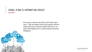 AFINAL, O QUE É A INTERNET DAS COISAS?
IoT: Internet das Coisas
Anderson Pedroza
Conceito.
Em resumo, a Internet das Coisas (IoT) nada mais é
que a rede de objetos físicos que possuem software
embarcado para processar dados externos e/ ou
gerar informações para o mundo externo de forma
inteligente.
 