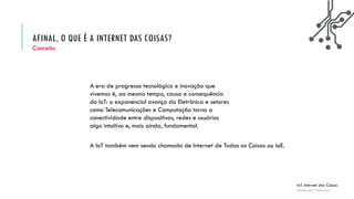AFINAL, O QUE É A INTERNET DAS COISAS?
IoT: Internet das Coisas
Anderson Pedroza
Conceito.
A era de progresso tecnológico e inovação que
vivemos é, ao mesmo tempo, causa e consequência
do IoT: o exponencial avanço da Eletrônica e setores
como Telecomunicações e Computação torna a
conectividade entre dispositivos, redes e usuários
algo intuitivo e, mais ainda, fundamental.
A IoT também vem sendo chamada de Internet de Todas as Coisas ou IoE.
 
