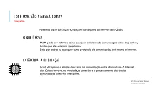 IOT E M2M SÃO A MESMA COISA?
IoT: Internet das Coisas
Anderson Pedroza
Conceito.
Podemos dizer que M2M é, hoje, um subconjunto da Internet das Coisas.
O QUE É M2M?
ENTÃO QUAL A DIFERENÇA?
A IoT ultrapassa a simples barreira da comunicação entre dispositivos. A Internet
das Coisas envolve, na verdade, a conexão e o processamento dos dados
comunicados de forma inteligente.
M2M pode ser definido como qualquer ambiente de comunicação entre dispositivos,
basta que eles estejam conectados.
Seja por cabos ou qualquer outro protocolo de comunicação, até mesmo a Internet.
 