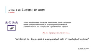 AFINAL, O QUE É A INTERNET DAS COISAS?
IoT: Internet das Coisas
Anderson Pedroza
Conceito.
Aliada à cultura Open Source que, da sua forma, ajuda a propagar
todo e qualquer conhecimento, a IoT protagoniza projetos que
prometem acabar, por exemplo, com o gap entre ricos e pobres.
Mas isso é papo para outra conversa...
“A Internet das Coisas será a responsável pela 4ª revolução industrial.”será é
 