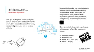 Entre os controladores mais populares e
utilizados em IoT e M2M atualmente
temos:
• Arduino (Atmel);
• Raspberry Pi;
• Node MCU, ESP8266;
• Onion Omega;
INTERNET DAS COISAS
IoT: Internet das Coisas
Anderson Pedroza
No mundo: dispositivos
Sem que muita gente perceba, objetos
comuns à nossa rotina estão se tornando
smart. Entre eles estão nossos televisores,
nossos relógios, nossos carros, casas e
cidades
A comunidade maker e a grande indústria
utilizam (micro)controladores, sensores,
protocolos de rede e linguagens de
programação para conectar estes
dispositivos, gerenciá-los e/ou atribuir
Inteligência (e autonomia) aos mesmos.
 