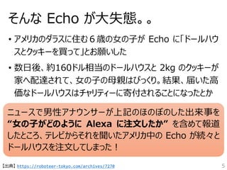 そんな Echo が大失態。。
• アメリカのダラスに住む６歳の女の子が Echo に「ドールハウ
スとクッキーを買って」とお願いした
• 数日後、約160ドル相当のドールハウスと 2kg のクッキーが
家へ配達されて、女の子の母親はびっくり。結果、届いた高
価なドールハウスはチャリティーに寄付されることになったとか
ニュースで男性アナウンサーが上記のほのぼのした出来事を
“女の子がどのように Alexa に注文したか” を含めて報道
したところ、テレビからそれを聞いたアメリカ中の Echo が続々と
ドールハウスを注文してしまった！
【出典】 https://roboteer-tokyo.com/archives/7270 5
 