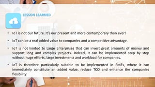 LESSON LEARNED
• IoT is not our future. It’s our present and more contemporary than ever!
• IoT can be a real added value to companies and a competitive advantage.
• IoT is not limited to Large Enterprises that can invest great amounts of money and
support long and complex projects. Indeed, it can be implemented step by step
without huge efforts, large investments and workload for companies.
• IoT is therefore particularly suitable to be implemented in SMEs, where it can
immediately constitute an added value, reduce TCO and enhance the companies
flexibility.
 