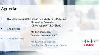 Agenda:
• Hydroservice and the brand new challenge it’s facing
Mr. Andrea Colombo
ICT Manager HYDROSERVICE
• The project
Mr. Luciano Fesani
Business Consultant SIDI
• The technology
Mr. Giorgio Campatelli
Italy Partner Organization Leader
 
