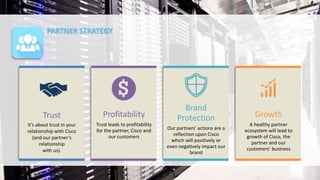 PARTNER STRATEGY
Profitability
Trust leads to profitability
for the partner, Cisco and
our customers
Brand
Protection
Our partners’ actions are a
reflection upon Cisco
which will positively or
even negatively impact our
brand
Growth
A healthy partner
ecosystem will lead to
growth of Cisco, the
partner and our
customers’ business
Trust
It’s about trust in your
relationship with Cisco
(and our partner’s
relationship
with us).
 