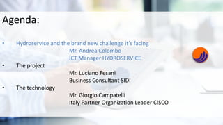 Agenda:
• Hydroservice and the brand new challenge it’s facing
Mr. Andrea Colombo
ICT Manager HYDROSERVICE
• The project
Mr. Luciano Fesani
Business Consultant SIDI
• The technology
Mr. Giorgio Campatelli
Italy Partner Organization Leader CISCO
 