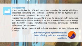HYDROSERVICE
It was established in 1974 with the aim of providing the market with highly
specialized consulting and technical assistance as far as hydraulic plant
engineering and components are concerned.
Hydroservice has always managed to provide its customers with customized
and innovative solutions, working at its best in many different fields: energy,
petrochemistry, oil&gas, manufacturing machines, aeronautics, iron&steel
industry and civil engineering.
It provides turnkey systems and technical assistance for commissioning and
start-up.
... for over 30 years Hydroservice has
been offering solid and innovative
solutions.
 