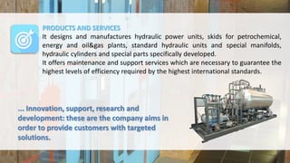PRODUCTS AND SERVICES
It designs and manufactures hydraulic power units, skids for petrochemical,
energy and oil&gas plants, standard hydraulic units and special manifolds,
hydraulic cylinders and special parts specifically developed.
It offers maintenance and support services which are necessary to guarantee the
highest levels of efficiency required by the highest international standards.
... Innovation, support, research and
development: these are the company aims in
order to provide customers with targeted
solutions.
 