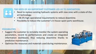THE NEED OF AN IMPORTANT CUSTOMER LED US TO INNOVATION:
• Need to replace existing hydraulic systems with new ones with a state-of-the-
art technology.
• > 98.5% high operational requirements to reduce downtime.
• Possibility to reduce the customer’s in-house spare parts warehouse.
POSSIBILITIES
• Suggest the customer to remotely monitor the system operating
parameters, record its performances and create an integrated
information dashboard, thus reducing downtime thanks to
predictive maintenance.
• Optimize the resources and materials used during maintenance.
 