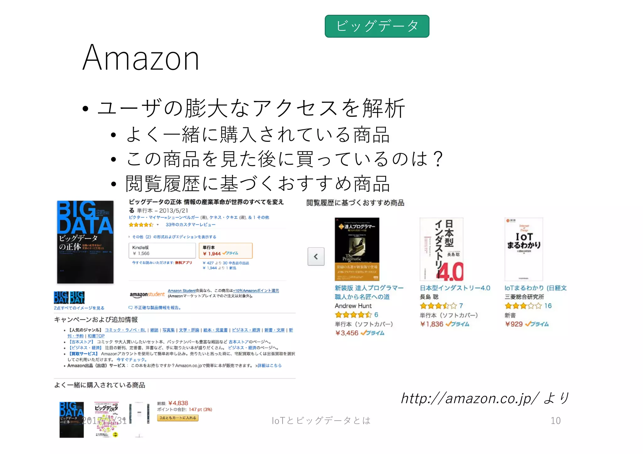 Amazon
• ユーザの膨⼤なアクセスを解析
• よく⼀緒に購⼊されている商品
• この商品を⾒た後に買っているのは？
• 閲覧履歴に基づくおすすめ商品
ビッグデータ
2017/1/31 IoTとビッグデータとは 10
http://amazon.co.jp/ より
 