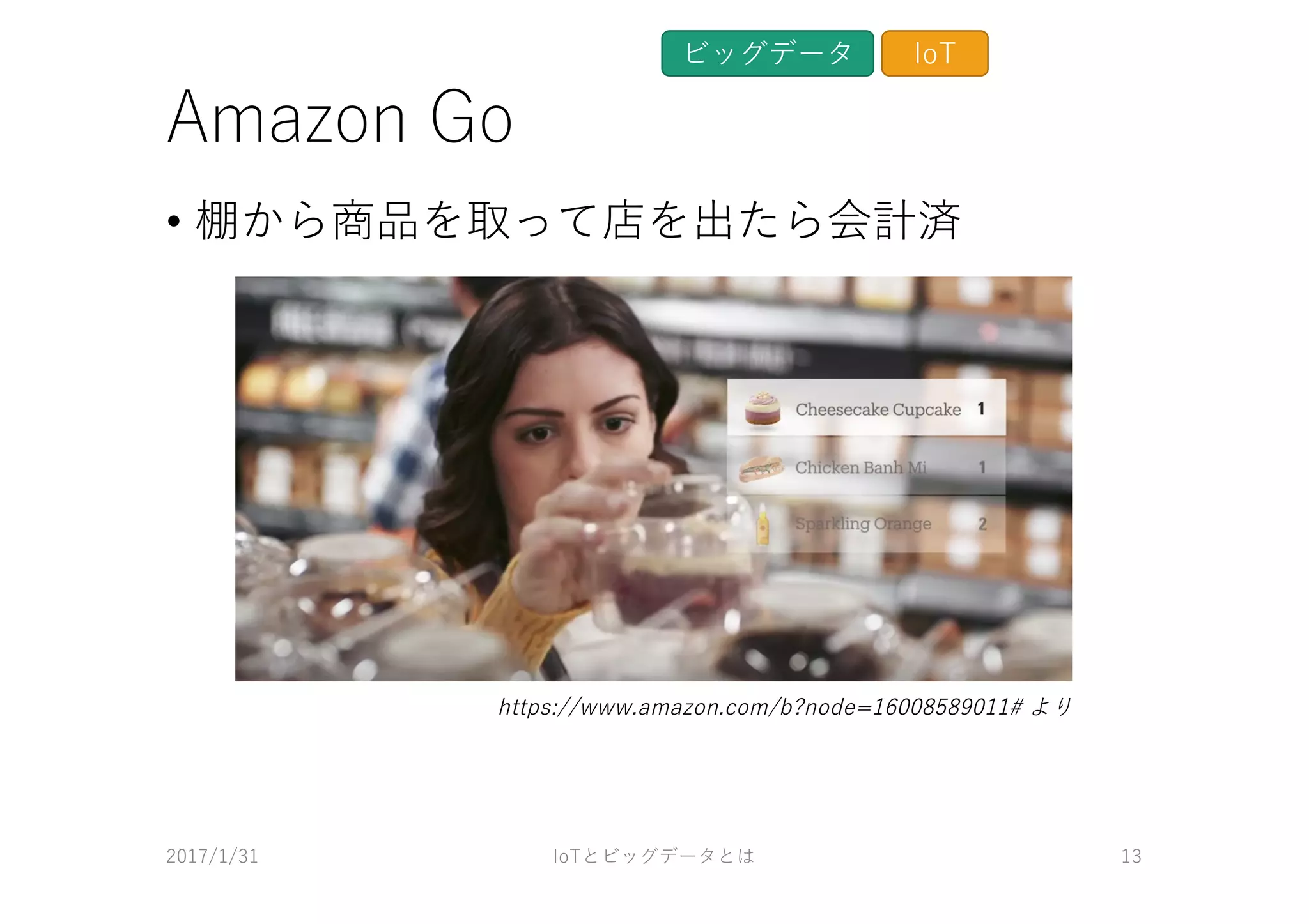 Amazon Go
• 棚から商品を取って店を出たら会計済
2017/1/31 IoTとビッグデータとは 13
ビッグデータ IoT
https://www.amazon.com/b?node=16008589011# より
 