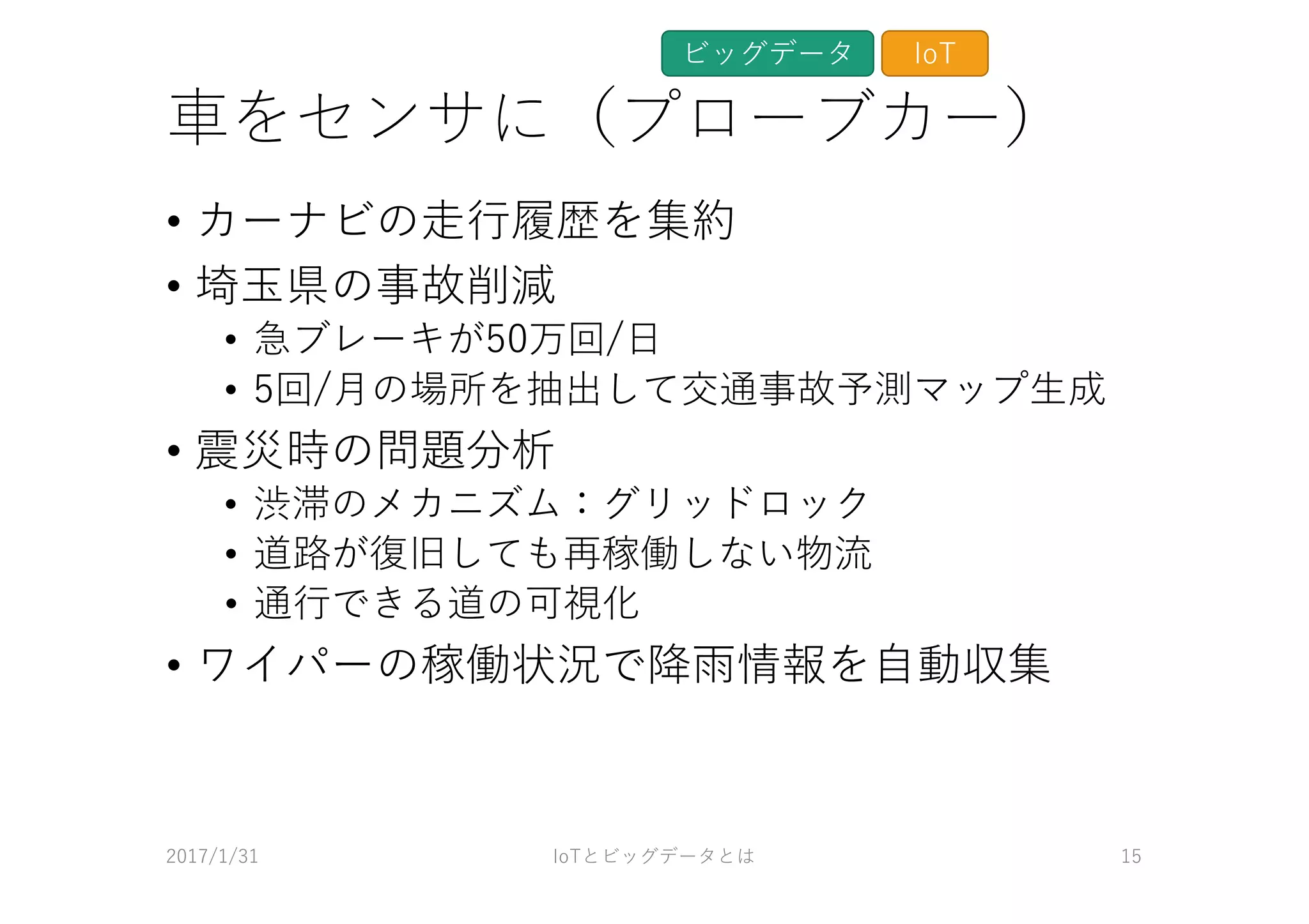 ⾞をセンサに（プローブカー）
• カーナビの⾛⾏履歴を集約
• 埼⽟県の事故削減
• 急ブレーキが50万回/⽇
• 5回/⽉の場所を抽出して交通事故予測マップ⽣成
• 震災時の問題分析
• 渋滞のメカニズム：グリッドロック
• 道路が復旧しても再稼働しない物流
• 通⾏できる道の可視化
• ワイパーの稼働状況で降⾬情報を⾃動収集
2017/1/31 IoTとビッグデータとは 15
ビッグデータ IoT
 