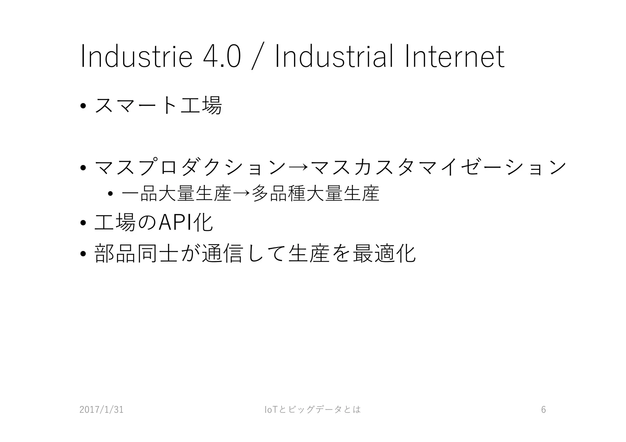 Industrie 4.0 / Industrial Internet
• スマート⼯場
• マスプロダクション→マスカスタマイゼーション
• ⼀品⼤量⽣産→多品種⼤量⽣産
• ⼯場のAPI化
• 部品同⼠が通信して⽣産を最適化
2017/1/31 IoTとビッグデータとは 6
 
