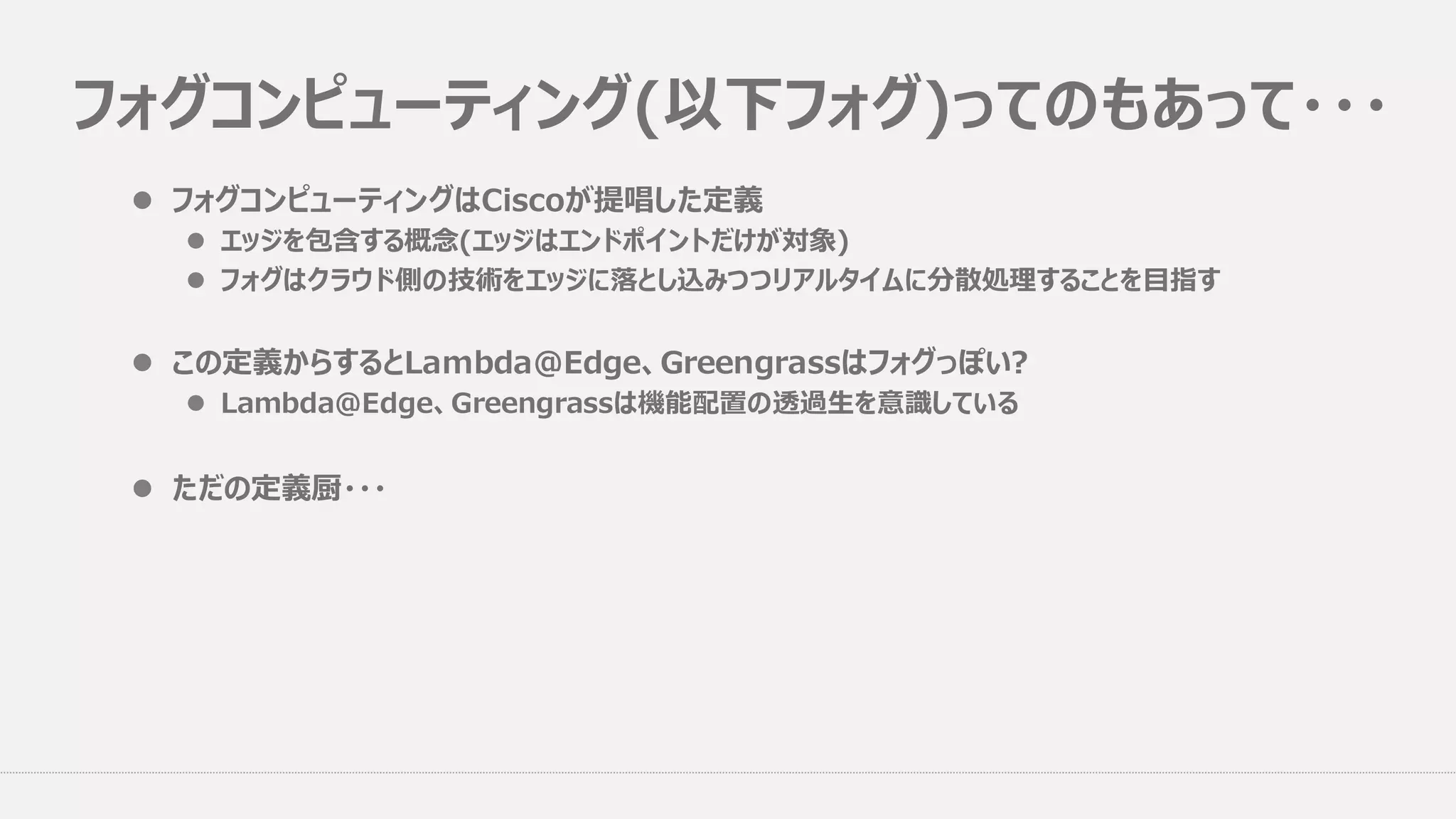 フォグコンピューティング(以下フォグ)ってのもあって・・・
l フォグコンピューティングはCiscoが提唱した定義
l エッジを包含する概念(エッジはエンドポイントだけが対象)
l フォグはクラウド側の技術をエッジに落とし込みつつリアルタイムに分散処理することを⽬指す
l この定義からするとLambda@Edge、Greengrassはフォグっぽい?
l Lambda@Edge、Greengrassは機能配置の透過⽣を意識している
l ただの定義厨・・・
 