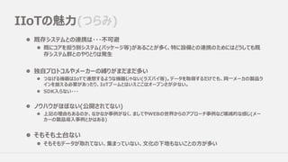IIoTの魅⼒(つらみ)
l 既存システムとの連携は・・・不可避
l 既にコアを担う別システム(パッケージ等)があることが多く、特に設備との連携のためにはどうしても既
存システム群とのやりとりは発⽣
l 独⾃プロトコルやメーカーの縛りがまだまだ多い
l つなげる機器はIoTで連想するような機器じゃない(ラズパイ等)。データを取得するだけでも、同⼀メーカの製品ラ
インを揃える必要があったり、IoTブームとはいえここはオープンさが少ない。
l SDK⼊らない・・・
l ノウハウがほぼない(公開されてない)
l 上記の理由もあるのか、なかなか事例がなく、ましてやWEBの世界からのアプローチ事例など壊滅的な感じ(メー
カーの製品導⼊事例とかはある)
l そもそも⼟台ない
l そもそもデータが取れてない、集まっていない、⽂化の下地もないことの⽅が多い
 