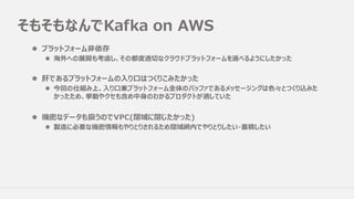 そもそもなんでKafka on AWS
l プラットフォーム⾮依存
l 海外への展開も考慮し、その都度適切なクラウドプラットフォームを選べるようにしたかった
l 肝であるプラットフォームの⼊り⼝はつくりこみたかった
l 今回の仕組み上、⼊り⼝兼プラットフォーム全体のバッファであるメッセージングは⾊々とつくり込みた
かったため、挙動やクセも含め中⾝のわかるプロダクトが適していた
l 機密なデータも扱うのでVPC(閉域に閉じたかった)
l 製造に必要な機密情報もやりとりされるため閉域網内でやりとりしたい・蓄積したい
 