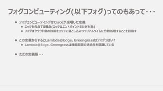 フォグコンピューティング(以下フォグ)ってのもあって・・・
l フォグコンピューティングはCiscoが提唱した定義
l エッジを包含する概念(エッジはエンドポイントだけが対象)
l フォグはクラウド側の技術をエッジに落とし込みつつリアルタイムに分散処理することを⽬指す
l この定義からするとLambda@Edge、Greengrassはフォグっぽい?
l Lambda@Edge、Greengrassは機能配置の透過⽣を意識している
l ただの定義厨・・・
 