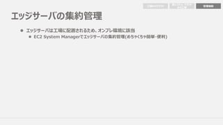 エッジサーバの集約管理
⼯場からクラウド 管理機能
他システム・クラウド
から⼯場
l エッジサーバは⼯場に配置されるため、オンプレ環境に該当
l EC2 System Managerでエッジサーバの集約管理(めちゃくちゃ簡単・便利)
 