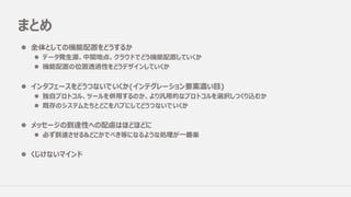 まとめ
l 全体としての機能配置をどうするか
l データ発⽣源、中間地点、クラウドでどう機能配置していくか
l 機能配置の位置透過性をどうデザインしていくか
l インタフェースをどうつないでいくか(インテグレーション要素濃い⽬)
l 独⾃プロトコル、ツールを併⽤するのか、より汎⽤的なプロトコルを選択しつくり込むか
l 既存のシステムたちとどこをハブにしてどうつないでいくか
l メッセージの到達性への配慮はほどほどに
l 必ず到達させる&どこかでべき等になるような処理が⼀番楽
l くじけないマインド
 