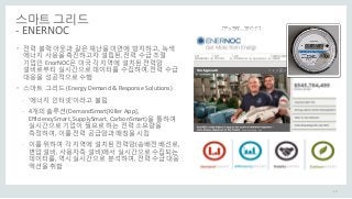 스마트 그리드
- ENERNOC
• 전력 블랙 아웃과 같은 재난을 미연에 방지하고, 녹색
에너지 사용을 촉진하고자 설립된, 전력 수급 조절
기업인 EnorNOC은 미국 각 지역에 설치된 전력망
설비로부터 실시간으로 데이터를 수집하여, 전력 수급
대응을 성공적으로 수행
• 스마트 그리드 (Energy Demand & Response Solutions)
- ‘에너지 인터넷’이라고 불림
- 4개의 솔루션(DemandSmart[Killer App],
EfficiencySmart, SupplySmart, CarbonSmart)을 통하여
실시간으로 기업이 필요로 하는 전력 소요량을
측정하여, 이를 전력 공급망과 매칭을 시킴
- 이를 위하여 각 지역에 설치된 전력망(송배전 배선로,
변압 설비, 사용자측 설비)에서 실시간으로 수집되는
데이터를, 역시 실시간으로 분석하여, 전력 수급 대응
액션을 취함
18
 