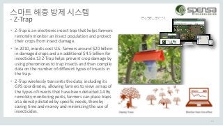 스마트 해충 방제 시스템
- Z-Trap
• Z-Trap is an electronic insect trap that helps farmers
remotely monitor an insect population and protect
their crops from insect damage.
• In 2010, insects cost U.S. farmers around $20 billion
in damaged crops and an additional $4.5 billion for
insecticide.13 Z-Trap helps prevent crop damage by
using pheromones to trap insects and then compile
data on the number of different types of insects in
the trap.
• Z-Trap wirelessly transmits the data, including its
GPS coordinates, allowing farmers to view a map of
the types of insects that have been detected.14 By
remotely monitoring pests, farmers can place traps
at a density dictated by specific needs, thereby
saving time and money and minimizing the use of
insecticides.
24
 