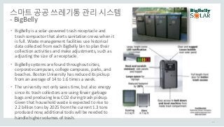 스마트 공공 쓰레기통 관리 시스템
- BigBelly
• BigBelly is a solar-powered trash receptacle and
trash compactor that alerts sanitation crews when it
is full. Waste management facilities use historical
data collected from each BigBelly bin to plan their
collection activities and make adjustments, such as
adjusting the size of a receptacle.
• BigBelly systems are found throughout cities,
corporate campuses, college campuses, parks, and
beaches. Boston University has reduced its pickup
from an average of 14 to 1.6 times a week.
• The university not only saves time, but also energy
since its trash collectors are using fewer garbage
bags and producing less CO2 during trash pickup.
Given that household waste is expected to rise to
2.2 billion tons by 2025 from the current 1.3 tons
produced now, additional tools will be needed to
handle higher volumes of trash.
26
 