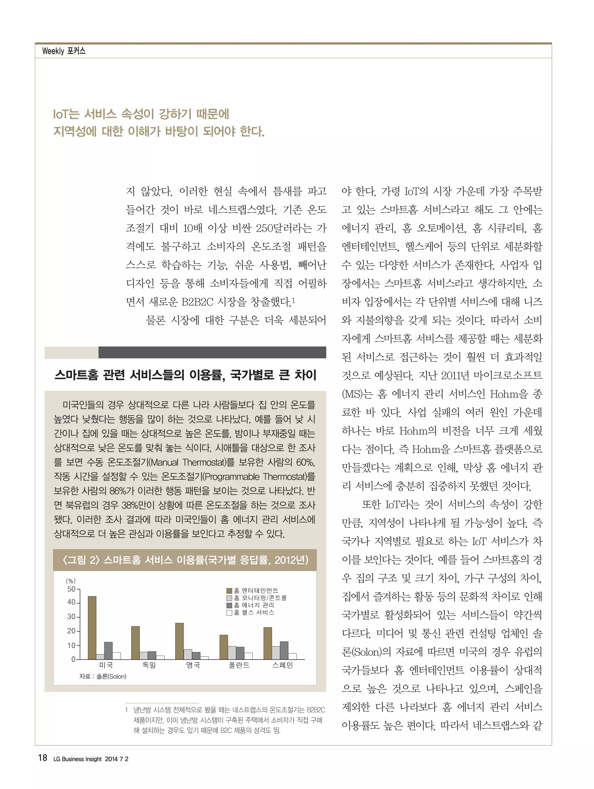 Weekly 포커스
18 LG Business Insight 2014 7 2
IoT는 서비스 속성이 강하기 때문에
지역성에 대한 이해가 바탕이 되어야 한다.
지 않았다. 이러한 현실 속에서 틈새를 파고
들어간 것이 바로 네스트랩스였다. 기존 온도
조절기 대비 10배 이상 비싼 250달러라는 가
격에도 불구하고 소비자의 온도조절 패턴을
스스로 학습하는 기능, 쉬운 사용법, 빼어난
디자인 등을 통해 소비자들에게 직접 어필하
면서 새로운 B2B2C 시장을 창출했다.1
물론 시장에 대한 구분은 더욱 세분되어
1　냉난방 시스템 전체적으로 봤을 때는 네스트랩스의 온도조절기는 B2B2C
제품이지만, 이미 냉난방 시스템이 구축된 주택에서 소비자가 직접 구매
해 설치하는 경우도 있기 때문에 B2C 제품의 성격도 띰.
야 한다. 가령 IoT의 시장 가운데 가장 주목받
고 있는 스마트홈 서비스라고 해도 그 안에는
에너지 관리, 홈 오토메이션, 홈 시큐리티, 홈
엔터테인먼트, 헬스케어 등의 단위로 세분화할
수 있는 다양한 서비스가 존재한다. 사업자 입
장에서는 스마트홈 서비스라고 생각하지만, 소
비자 입장에서는 각 단위별 서비스에 대해 니즈
와 지불의향을 갖게 되는 것이다. 따라서 소비
자에게 스마트홈 서비스를 제공할 때는 세분화
된 서비스로 접근하는 것이 훨씬 더 효과적일
것으로 예상된다. 지난 2011년 마이크로소프트
(MS)는 홈 에너지 관리 서비스인 Hohm을 종
료한 바 있다. 사업 실패의 여러 원인 가운데
하나는 바로 Hohm의 비전을 너무 크게 세웠
다는 점이다. 즉 Hohm을 스마트홈 플랫폼으로
만들겠다는 계획으로 인해, 막상 홈 에너지 관
리 서비스에 충분히 집중하지 못했던 것이다.
또한 IoT라는 것이 서비스의 속성이 강한
만큼, 지역성이 나타나게 될 가능성이 높다. 즉
국가나 지역별로 필요로 하는 IoT 서비스가 차
이를 보인다는 것이다. 예를 들어 스마트홈의 경
우 집의 구조 및 크기 차이, 가구 구성의 차이,
집에서 즐겨하는 활동 등의 문화적 차이로 인해
국가별로 활성화되어 있는 서비스들이 약간씩
다르다. 미디어 및 통신 관련 컨설팅 업체인 솔
론(Solon)의 자료에 따르면 미국의 경우 유럽의
국가들보다 홈 엔터테인먼트 이용률이 상대적
으로 높은 것으로 나타나고 있으며, 스페인을
제외한 다른 나라보다 홈 에너지 관리 서비스
이용률도 높은 편이다. 따라서 네스트랩스와 같
스마트홈 관련 서비스들의 이용률, 국가별로 큰 차이
미국인들의 경우 상대적으로 다른 나라 사람들보다 집 안의 온도를
높였다 낮췄다는 행동을 많이 하는 것으로 나타났다. 예를 들어 낮 시
간이나 집에 있을 때는 상대적으로 높은 온도를, 밤이나 부재중일 때는
상대적으로 낮은 온도를 맞춰 놓는 식이다. 시애틀을 대상으로 한 조사
를 보면 수동 온도조절기(Manual Thermostat)를 보유한 사람의 60%,
작동 시간을 설정할 수 있는 온도조절기(Programmable Thermostat)를
보유한 사람의 86%가 이러한 행동 패턴을 보이는 것으로 나타났다. 반
면 북유럽의 경우 38%만이 상황에 따른 온도조절을 하는 것으로 조사
됐다. 이러한 조사 결과에 따라 미국인들이 홈 에너지 관리 서비스에
상대적으로 더 높은 관심과 이용률을 보인다고 추정할 수 있다.
그림 2 스마트홈 서비스 이용률(국가별 응답률, 2012년)
자료 : 솔론(Solon)
0
10
20
30
40
50
(%)
미국 독일 영국 폴란드 스페인
홈 엔터테인먼트
홈 모니터링/콘트롤
홈 에너지 관리
홈 헬스 서비스
 