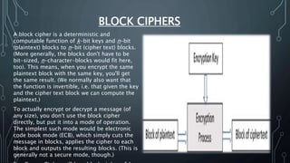 BLOCK CIPHERS
A block cipher is a deterministic and
computable function of k-bit keys and n-bit
(plaintext) blocks to n-bit (cipher text) blocks.
(More generally, the blocks don't have to be
bit-sized, n-character-blocks would fit here,
too). This means, when you encrypt the same
plaintext block with the same key, you'll get
the same result. (We normally also want that
the function is invertible, i.e. that given the key
and the cipher text block we can compute the
plaintext.)
To actually encrypt or decrypt a message (of
any size), you don't use the block cipher
directly, but put it into a mode of operation.
The simplest such mode would be electronic
code book mode (ECB), which simply cuts the
message in blocks, applies the cipher to each
block and outputs the resulting blocks. (This is
generally not a secure mode, though.)
 