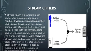 STREAM CIPHERS
A stream cipher is a symmetric key
cipher where plaintext digits are
combined with a pseudorandom cipher
digit stream (keystream). In a stream
cipher, each plaintext digit is encrypted
one at a time with the corresponding
digit of the keystream, to give a digit of
the cipher text stream. Since encryption
of each digit is dependent on the current
state of the cipher, it is also known as
state cipher. In practice, a digit is
typically a bit and the combining
 
