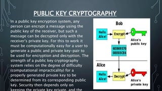 PUBLIC KEY CRYPTOGRAPHY
In a public key encryption system, any
person can encrypt a message using the
public key of the receiver, but such a
message can be decrypted only with the
receiver's private key. For this to work it
must be computationally easy for a user to
generate a public and private key-pair to
be used for encryption and decryption. The
strength of a public key cryptography
system relies on the degree of difficulty
(computational impracticality) for a
properly generated private key to be
determined from its corresponding public
key. Security then depends only on
 