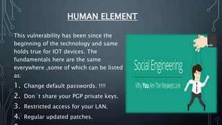 HUMAN ELEMENT
This vulnerability has been since the
beginning of the technology and same
holds true for IOT devices. The
fundamentals here are the same
everywhere ,some of which can be listed
as:
1. Change default passwords. !!!!
2. Don`t share your PGP private keys.
3. Restricted access for your LAN.
4. Regular updated patches.
 