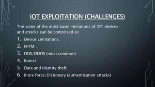 IOT EXPLOITATION (CHALLENGES)
The some of the most basic limitations of IOT devices
and attacks can be comprised as:
1. Device Limitations.
2. MITM .
3. DOS/DDOS (most common)
4. Botnet
5. Data and Identity theft
6. Brute force/Dictionary (authentication attacks)
 