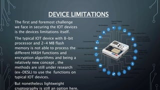 DEVICE LIMITATIONS
The first and foremost challenge
we face in securing the IOT devices
is the devices limitations itself.
The typical IOT device with 8-bit
processor and 2-4 MB flash
memory is not able to process the
different HASH functions and
encryption algorithms and being a
relatively new concept , the
methods are still under research
(ex-DESL) to use the functions on
typical IOT devices.
But nonetheless lightweight
cryptography is still an option here.
 