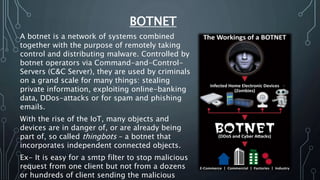 BOTNET
A botnet is a network of systems combined
together with the purpose of remotely taking
control and distributing malware. Controlled by
botnet operators via Command-and-Control-
Servers (C&C Server), they are used by criminals
on a grand scale for many things: stealing
private information, exploiting online-banking
data, DDos-attacks or for spam and phishing
emails.
With the rise of the IoT, many objects and
devices are in danger of, or are already being
part of, so called thingbots – a botnet that
incorporates independent connected objects.
Ex- It is easy for a smtp filter to stop malicious
request from one client but not from a dozens
or hundreds of client sending the malicious
 