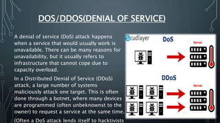 DOS/DDOS(DENIAL OF SERVICE)
A denial of service (DoS) attack happens
when a service that would usually work is
unavailable. There can be many reasons for
unavailability, but it usually refers to
infrastructure that cannot cope due to
capacity overload.
In a Distributed Denial of Service (DDoS)
attack, a large number of systems
maliciously attack one target. This is often
done through a botnet, where many devices
are programmed (often unbeknownst to the
owner) to request a service at the same time.
(Often a DoS attack lends itself to hacktivists
 