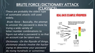 BRUTE FORCE/DICTIONARY ATTACK
(CLASSICS)
These are probably the oldest type
of automated attacks still used
widely.
Brute-force - Basically, the attempt
to uncover the password is done by
trying a wide variety of
letter/number combinations to
figure out what a password is so that
an account can be taken over.
Dictionary -On the flipside of things,
dictionary attacks involve the hacker
trying to determine your password
by trying hundreds or sometimes
 