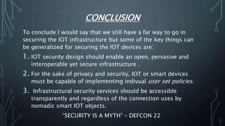 CONCLUSION
To conclude I would say that we still have a far way to go in
securing the IOT infrastructure but some of the key things can
be generalized for securing the IOT devices are:
1. IOT security design should enable an open, pervasive and
interoperable yet secure infrastructure .
2. For the sake of privacy and security, IOT or smart devices
must be capable of implementing indivual user set policies.
3. Infrastructural security services should be accessible
transparently and regardless of the connection uses by
nomadic smart IOT objects.
“SECURITY IS A MYTH” – DEFCON 22
 