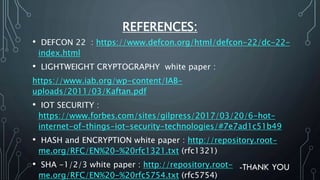 REFERENCES:
• DEFCON 22 : https://www.defcon.org/html/defcon-22/dc-22-
index.html
• LIGHTWEIGHT CRYPTOGRAPHY white paper :
https://www.iab.org/wp-content/IAB-
uploads/2011/03/Kaftan.pdf
• IOT SECURITY :
https://www.forbes.com/sites/gilpress/2017/03/20/6-hot-
internet-of-things-iot-security-technologies/#7e7ad1c51b49
• HASH and ENCRYPTION white paper : http://repository.root-
me.org/RFC/EN%20-%20rfc1321.txt (rfc1321)
• SHA -1/2/3 white paper : http://repository.root-
me.org/RFC/EN%20-%20rfc5754.txt (rfc5754)
 