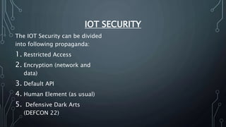 IOT SECURITY
The IOT Security can be divided
into following propaganda:
1. Restricted Access
2. Encryption (network and
data)
3. Default API
4. Human Element (as usual)
5. Defensive Dark Arts
(DEFCON 22)
 