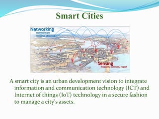 Smart Cities
A smart city is an urban development vision to integrate
information and communication technology (ICT) and
Internet of things (IoT) technology in a secure fashion
to manage a city's assets.
 
