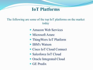IoT Platforms
The following are some of the top IoT platforms on the market
today
 Amazon Web Services
 Microsoft Azure
 ThingWorx IoT Platform
 IBM's Watson
 Cisco IoT Cloud Connect
 Salesforce IoT Cloud
 Oracle Integrated Cloud
 GE Predix
 